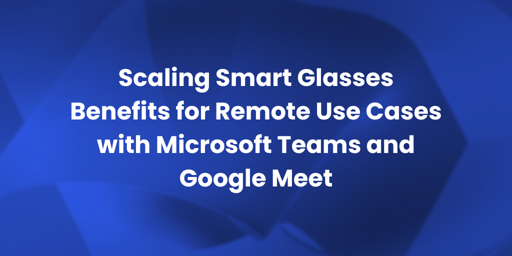 Scaling Smart Glasses Remote Use Cases with Teams and Google Meet